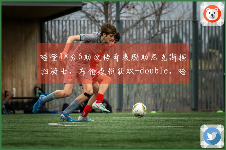 哈登18分6助攻传奇表现助尼克斯横扫骑士，布伦森斩获双-double，哈特创下新高！