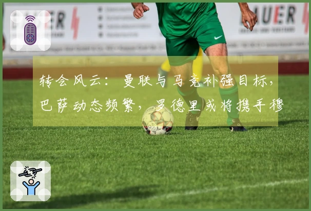 转会风云：曼联与马竞补强目标，巴萨动态频繁，罗德里或将携手穆里尼奥