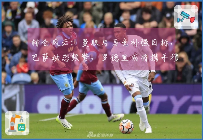 转会风云：曼联与马竞补强目标，巴萨动态频繁，罗德里或将携手穆里尼奥